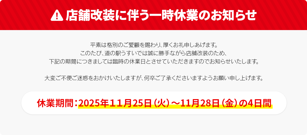 店舗改装に伴い11月25日(火)～28日(金)の4日間は臨時休業いたします。平素は格別のご愛顧を賜わり、厚くお礼申しあげます。このたび、道の駅うすいでは誠に勝手ながら店舗改装のため、下記の期間につきましては臨時の休業日とさせていただきますのでお知らせいたします。