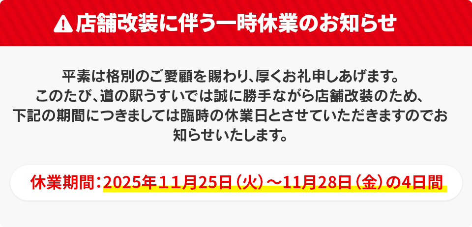 店舗改装に伴い11月25日(火)～28日(金)の4日間は臨時休業いたします。平素は格別のご愛顧を賜わり、厚くお礼申しあげます。このたび、道の駅うすいでは誠に勝手ながら店舗改装のため、下記の期間につきましては臨時の休業日とさせていただきますのでお知らせいたします。